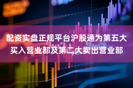 配资实盘正规平台沪股通为第五大买入营业部及第二大卖出营业部