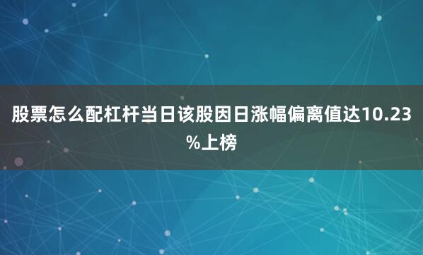 股票怎么配杠杆当日该股因日涨幅偏离值达10.23%上榜