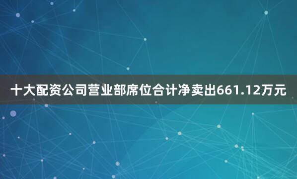 十大配资公司营业部席位合计净卖出661.12万元