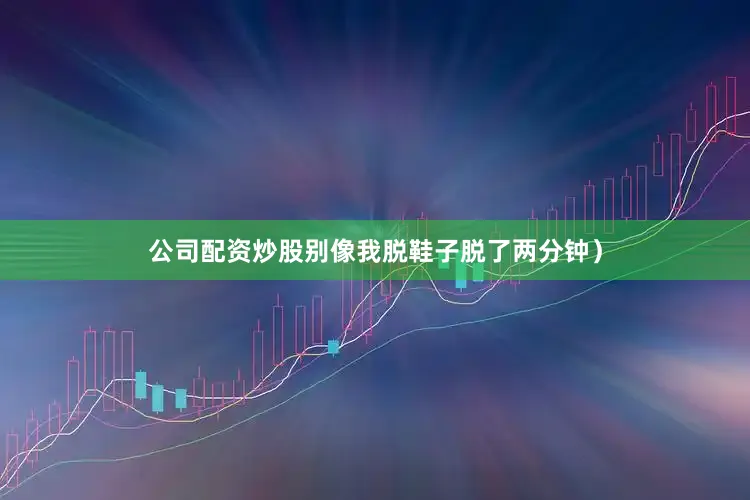 公司配资炒股别像我脱鞋子脱了两分钟）
