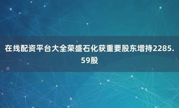 在线配资平台大全荣盛石化获重要股东增持2285.59股