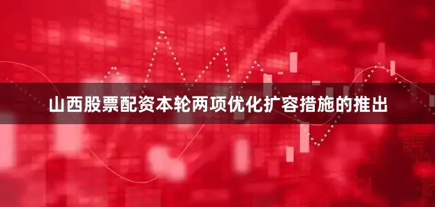 山西股票配资本轮两项优化扩容措施的推出