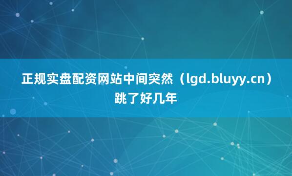 正规实盘配资网站中间突然（lgd.bluyy.cn）跳了好几年