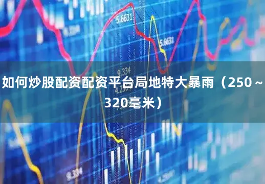 如何炒股配资配资平台局地特大暴雨（250～320毫米）