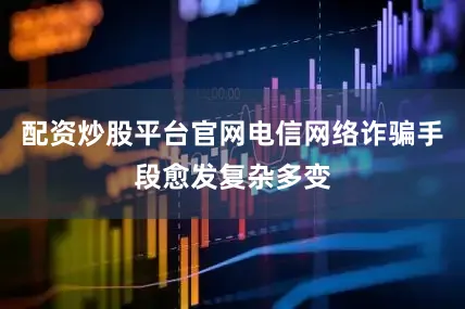 配资炒股平台官网电信网络诈骗手段愈发复杂多变