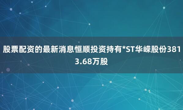 股票配资的最新消息恒顺投资持有*ST华嵘股份3813.68万股