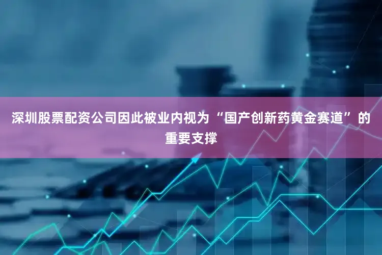 深圳股票配资公司因此被业内视为 “国产创新药黄金赛道” 的重要支撑