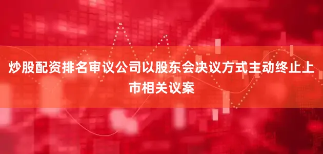 炒股配资排名审议公司以股东会决议方式主动终止上市相关议案