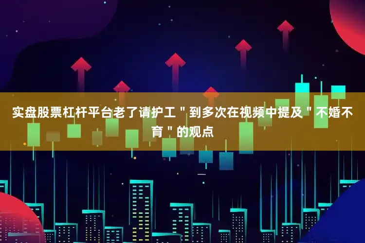 实盘股票杠杆平台老了请护工＂到多次在视频中提及＂不婚不育＂的观点
