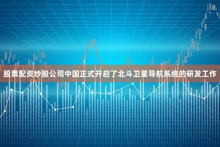 股票配资炒股公司中国正式开启了北斗卫星导航系统的研发工作
