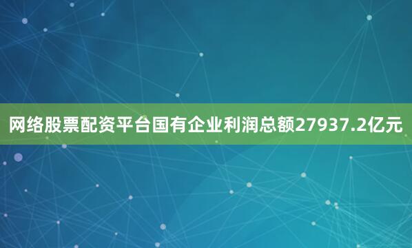 网络股票配资平台国有企业利润总额27937.2亿元