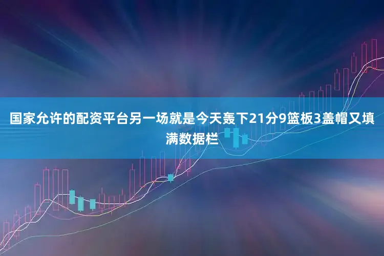 国家允许的配资平台另一场就是今天轰下21分9篮板3盖帽又填满数据栏