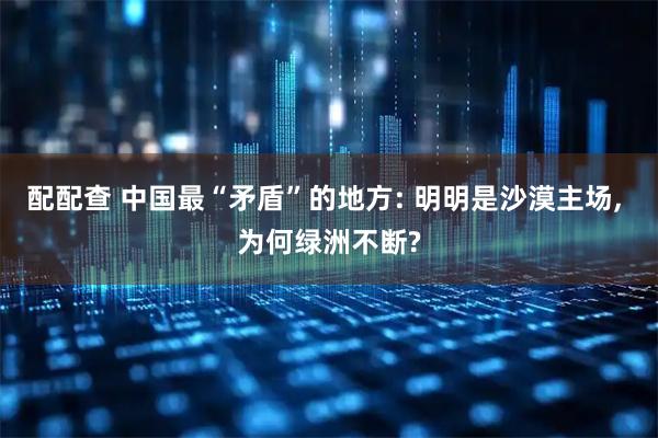 配配查 中国最“矛盾”的地方: 明明是沙漠主场, 为何绿洲不断?