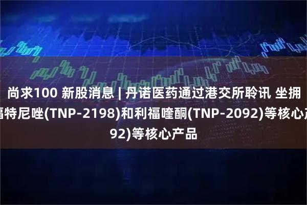 尚求100 新股消息 | 丹诺医药通过港交所聆讯 坐拥利福特尼唑(TNP-2198)和利福喹酮(TNP-2092)等核心产品