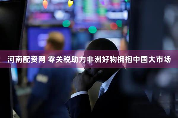 河南配资网 零关税助力非洲好物拥抱中国大市场