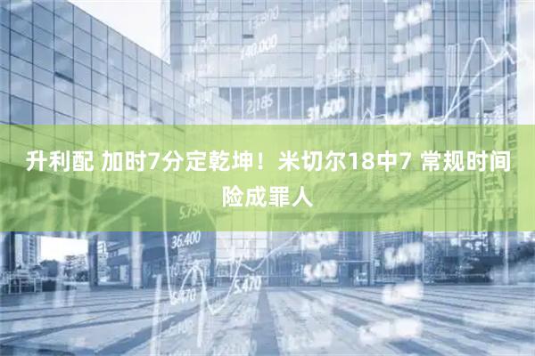 升利配 加时7分定乾坤！米切尔18中7 常规时间险成罪人